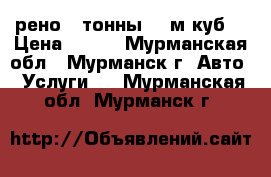 рено 3 тонны 40 м.куб. › Цена ­ 800 - Мурманская обл., Мурманск г. Авто » Услуги   . Мурманская обл.,Мурманск г.